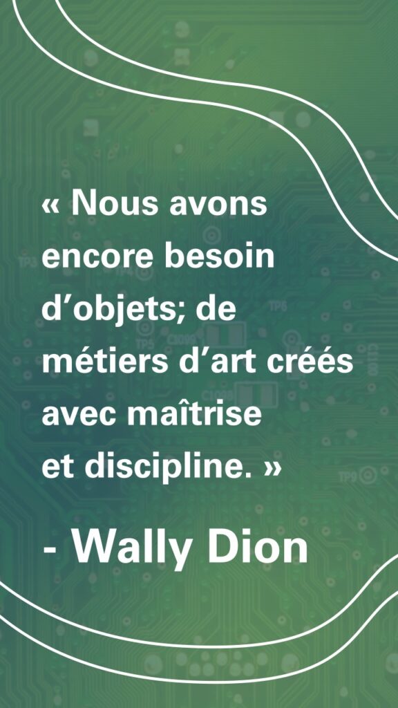 « Nous avons encore besoin d’objets; de métiers d’art créés avec maîtrise et discipline. » Wally Dion