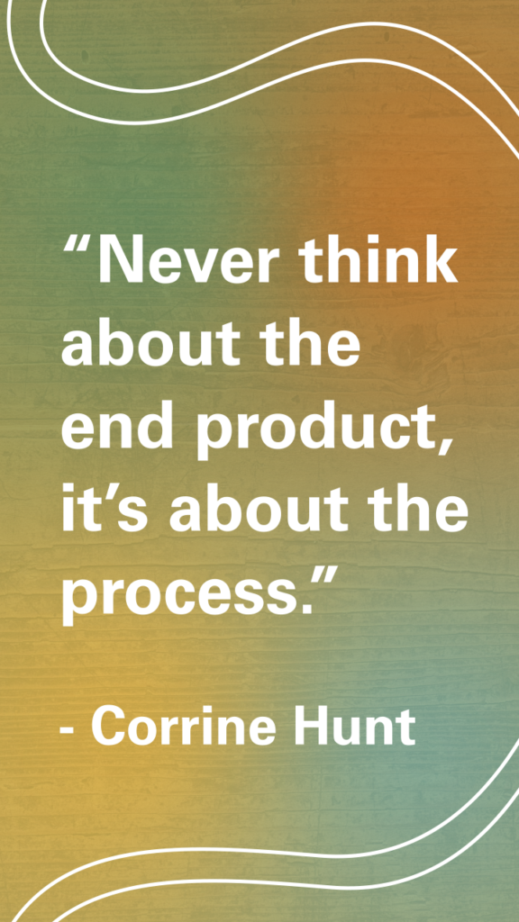“Never think about the end product, it’s about the process.” Corrine Hunt