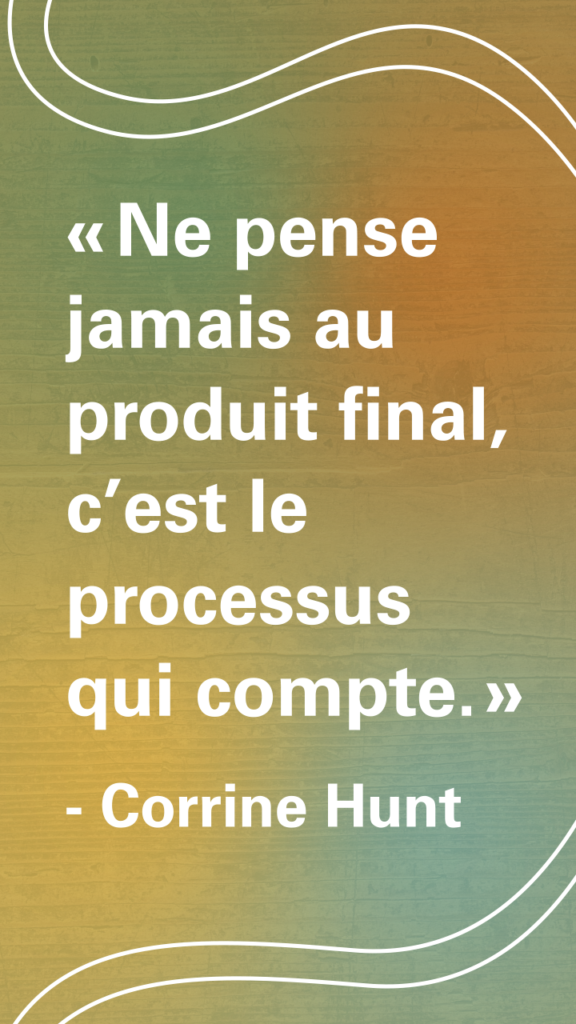 « Ne pense jamais au produit final, c’est le processus qui compte. » Corrine Hunt